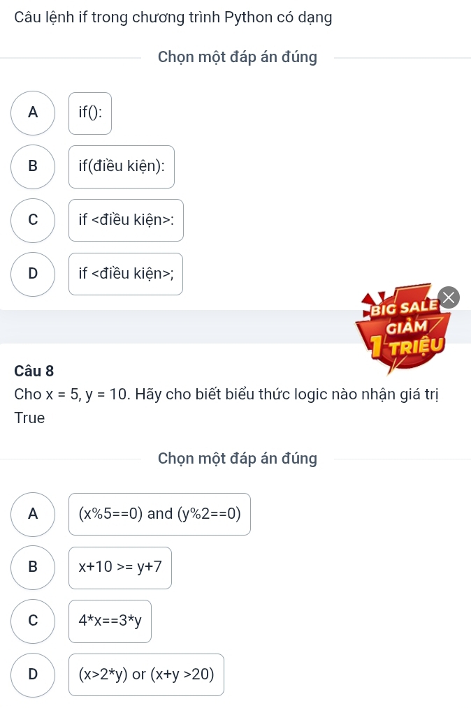 Câu lệnh if trong chương trình Python có dạng
_Chọn một đáp án đúng
_
A if():
B if(điều kiện):
C if :
D if ;
BIG SALE 
GIảM
TRIệU
Câu 8
Cho x=5, y=10 0. Hãy cho biết biểu thức logic nào nhận giá trị
True
Chọn một đáp án đúng
A (x% 5==0) and (y% 2==0)
B x+10>=y+7
C 4^*x==3^*y
D (x>2^*y) or (x+y>20)