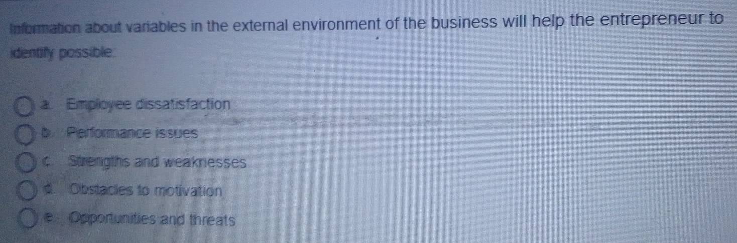 Information about variables in the external environment of the business will help the entrepreneur to
identify possible.
a Employee dissatisfaction
b Performance issues
c Strengths and weaknesses
d. Obstacles to motivation
e Opportunities and threats