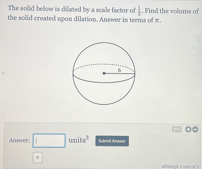 The solid below is dilated by a scale factor of  1/2 . Find the volume of 
the solid created upon dilation. Answer in terms of π. 
Answer: □ units3 Submit Answer
π
attempt 2 out of 2