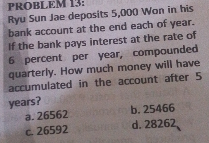 PROBLEM 13:
Ryu Sun Jae deposits 5,000 Won in his
bank account at the end each of year.
If the bank pays interest at the rate of
6 percent per year, compounded
quarterly. How much money will have
accumulated in the account after 5
years?
a. 26562 b. 25466
c. 26592 d. 28262