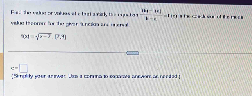 Find the value or values of c that satisfy the equation  (f(b)-f(a))/b-a =f'(c) in the conclusion of the mean 
value theorem for the given function and interval.
f(x)=sqrt(x-7), [7,9]
c=□
(Simplify your answer. Use a comma to separate answers as needed.)