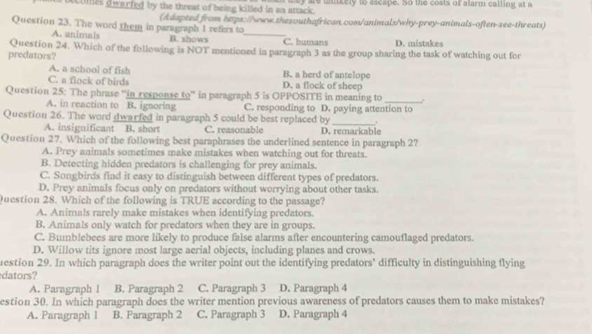 ecomes dwarfed by the threat of being killed in an attack. mey are unikely to escape. So the costs of alarm calling at a
(Adapted from https://www.thesouthafrican.com/animals/why-prey-animals-often-see-threats)
Question 23. The word them in paragraph 1 refers to_
A. animals B. shows C. humans D. mistakes
Question 24. Which of the following is NOT mentioned in paragraph 3 as the group sharing the task of watching out for
predators?
A. a school of fish B. a herd of antelope
C. a flock of birds D. a flock of sheep
Question 25: The phrase “in response to” in paragraph 5 is OPPOSITE in meaning to _.
A. in reaction to B. ignoring C. responding to D. paying attention to
Question 26. The word dwarfed in paragraph 5 could be best replaced by _,
A. insignificant B. short C. reasonable D. remarkable
Question 27. Which of the following best paraphrases the underlined sentence in paragraph 2?
A. Prey animals sometimes make mistakes when watching out for threats.
B. Detecting hidden predators is challenging for prey animals.
C. Songbirds find it easy to distinguish between different types of predators.
D. Prey animals focus only on predators without worrying about other tasks.
Question 28. Which of the following is TRUE according to the passage?
A. Animals rarely make mistakes when identifying predators.
B. Animals only watch for predators when they are in groups.
C. Bumblebees are more likely to produce false alarms after encountering camouflaged predators.
D. Willow tits ignore most large aerial objects, including planes and crows.
uestion 29. In which paragraph does the writer point out the identifying predators’ difficulty in distinguishing flying
dators?
A. Paragraph 1 B. Paragraph 2 C. Paragraph 3 D. Paragraph 4
estion 30. In which paragraph does the writer mention previous awareness of predators causes them to make mistakes?
A. Paragraph 1 B. Paragraph 2 C. Paragraph 3 D. Paragraph 4