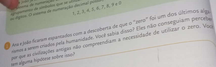 João Ja 
istema de numeração 
agrupamento de símbolos que se utill a 
ou dígitos. O sistema de numeração decimal possu 1, 2, 3, 4, 5, 6, 7, 8, 9 e 0
O Ana e João ficaram espantados com a descoberta de que o “zero” foi um dos últimos alga 
rismos a serem criados pela humanidade. Você sabia disso? Eles não conseguiam percebe 
por que as civilizações antigas não compreendiam a necessidade de utilizar o zero. Voc 
tem alguma hipótese sobre isso?