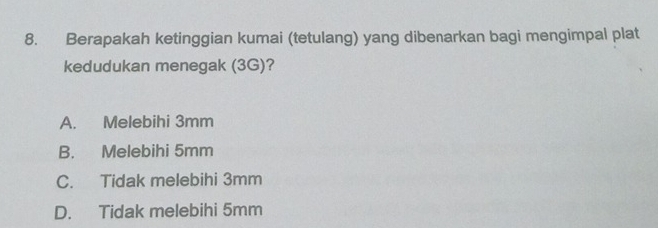 Berapakah ketinggian kumai (tetulang) yang dibenarkan bagi mengimpal plat
kedudukan menegak (3G)?
A. Melebihi 3mm
B. Melebihi 5mm
C. Tidak melebihi 3mm
D. Tidak melebihi 5mm