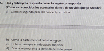 Elija y subraye la respuesta correcta según corresponda
¿Cómo son conocidos los escenarios dentro de un videojuego Arcade?
a) Como el segundo pilar del concepto artístico
b) Como la parte esencial del videojungo
c) La base para que el videojuego funcione
d) Donde se programa la creación del videojuego