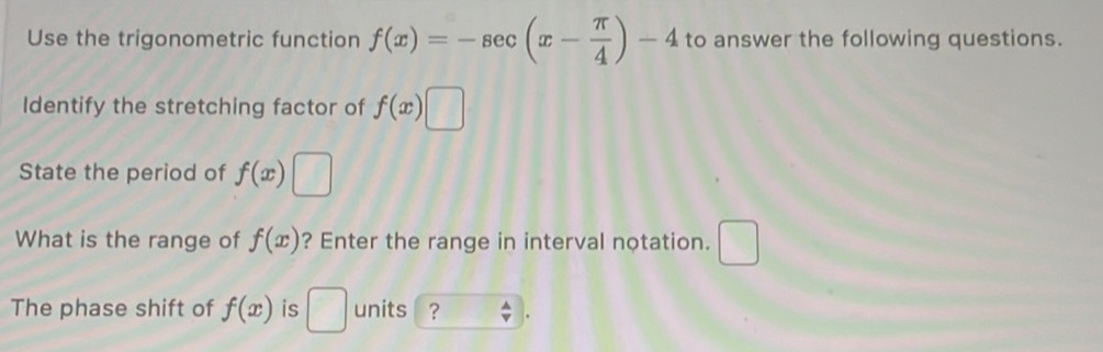 Use the trigonometric function f(x)=-sec (x- π /4 )-4 to answer the following questions. 
Identify the stretching factor of f(x)□
State the period of f(x)□
What is the range of f(x) ? Enter the range in interval notation. □ 
The phase shift of f(x) is □ units ? .