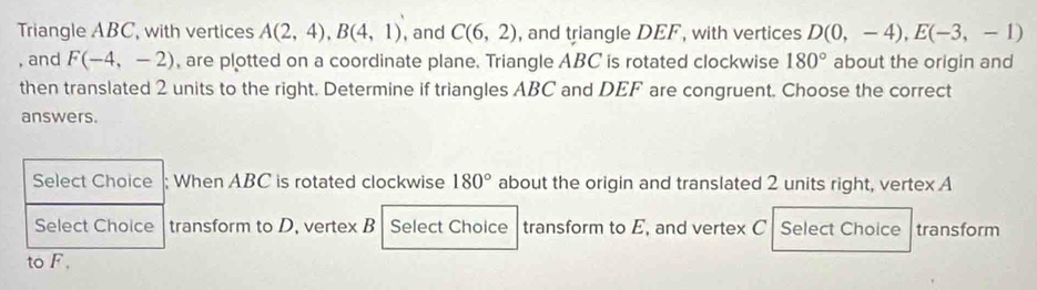 Triangle ABC, with vertices A(2,4), B(4,1) , and C(6,2) , and triangle DEF , with vertices D(0,-4), E(-3,-1)
, and F(-4,-2) , are plotted on a coordinate plane. Triangle ABC is rotated clockwise 180° about the origin and 
then translated 2 units to the right. Determine if triangles ABC and DEF are congruent. Choose the correct 
answers. 
When ABC is rotated clockwise 180° about the origin and translated 2 units right, vertex A
ransform to D. vertex B Select Choice transform to E, and vertex C Select Choice transform 
to F.