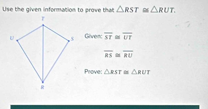 Use the given information to prove that △ RST≌ △ RUT. 
Given: overline ST≌ overline UT
overline RS≌ overline RU
Prove: △ RST≌ △ RUT