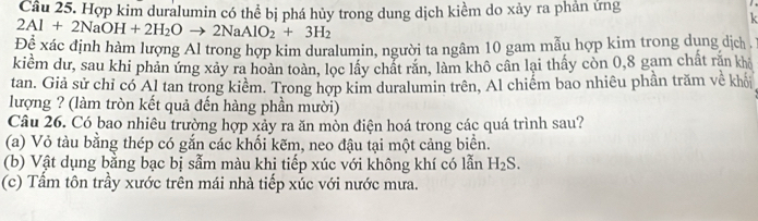 Hợp kim duralumin có thể bị phá hủy trong dung dịch kiềm do xảy ra phản ứng
2Al+2NaOH+2H_2Oto 2NaAlO_2+3H_2
k
Đề xác định hàm lượng Al trong hợp kim duralumin, người ta ngâm 10 gam mẫu hợp kim trong dung dịch .
kiềm dư, sau khi phản ứng xảy ra hoàn toàn, lọc lấy chất răn, làm khô cần lại thấy còn 0, 8 gam chất răn khả
tan. Giả sử chỉ có Al tan trong kiểm. Trong hợp kim duralumin trên, Al chiếm bao nhiêu phần trăm về khỏi
lượng ? (làm tròn kết quả đến hàng phần mười)
Câu 26. Có bao nhiêu trường hợp xảy ra ăn mòn điện hoá trong các quá trình sau?
(a) Vỏ tàu bằng thép có gắn các khối kẽm, neo đậu tại một cảng biển.
(b) Vật dụng bằng bạc bị sẫm màu khi tiếp xúc với không khí có lẫn H_2S.
(c) Tầm tôn trầy xước trên mái nhà tiếp xúc với nước mưa.