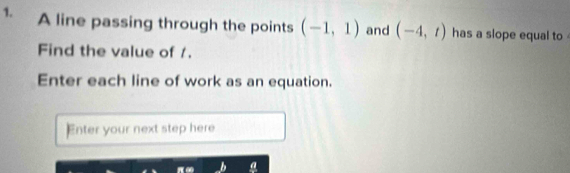 A line passing through the points (-1,1) and (-4,t) has a slope equal to 
Find the value of /. 
Enter each line of work as an equation. 
Enter your next step here