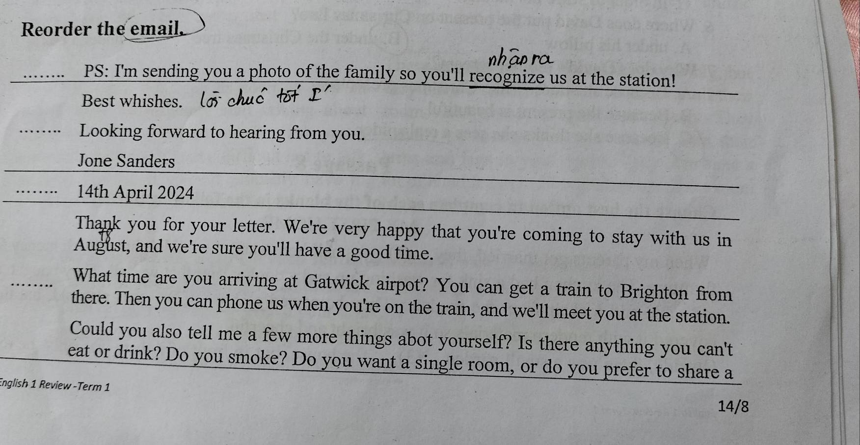 Reorder the email. 
…. PS: I'm sending you a photo of the family so you'll recognize us at the station! 
Best whishes. 
Looking forward to hearing from you. 
Jone Sanders 
14th April 2024 
Thank you for your letter. We're very happy that you're coming to stay with us in 
August, and we're sure you'll have a good time. 
What time are you arriving at Gatwick airpot? You can get a train to Brighton from 
there. Then you can phone us when you're on the train, and we'll meet you at the station. 
Could you also tell me a few more things abot yourself? Is there anything you can't 
eat or drink? Do you smoke? Do you want a single room, or do you prefer to share a 
English 1 Review -Term 1 
14/8