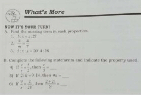 What’s More 
NOW IT'S YOUR TURN! 
A. Find the missing term in each proportion. 
1. 3:x=x:27
2.  8/m = 4/7 
3. 5:x:y=20:4:28
B. Complete the following statements and indicate the property used. 
4) 1f  r/s = 5/2  , then  r/5 = _ 
5 If 2:k=9:14 , then 9k= _ 
6) If  9/s = 2/21  , then  (2+21)/21 = _