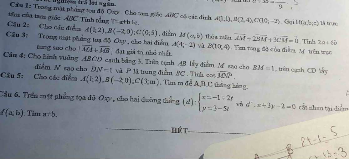 de nghiệm trá lời ngăn.
a+3b=frac 9
Câu 1: Trong mặt phẳng tọa độ Oxy. Cho tam giác ABC có các đỉnh A(1;1), B(2;4), C(10;-2). Gọi H(a;b;c) là trực 
tâm của tam giác ABC.Tính tổng T=a+b+c. 
Câu 2: Cho các điểm A(1;2), B(-2;0); C(0;5) , điểm M(a,b) thỏa mãn vector AM+2vector BM+3vector CM=vector 0. Tính 2a/ 6b
Câu 3: Trong mặt phẳng toạ độ Oxy, cho hai điểm A(4;-2) và B(10;4). Tìm tung độ của điểm M trên trục 
tung sao cho |vector MA+overline MB đạt giá trị nhỏ nhất. 
Câu 4: Cho hình vuông ABCD cạnh bằng 3. Trên cạnh AB lấy điểm M sao cho BM=1 , trên cạnh CD lấy 
điểm N sao cho DN=1 và P là trung điểm BC. Tính cos widehat MNP. 
Câu 5: Cho các điểm A(1;2), B(-2;0); C(3;m) , Tìm m để A, B, C thẳng hàng. 

Câu 6. Trên mặt phẳng tọa độ Oxy , cho hai đường thắng (d):beginarrayl x=-1+2t y=3-5tendarray. và d':x+3y-2=0 cắt nhau tại điểm
I(a;b). Tìm a+b. 
Hết