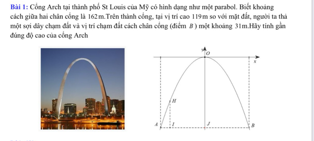 Cổng Arch tại thành phố St Louis của Mỹ có hình dạng như một parabol. Biết khoảng 
cách giữa hai chân cổng là 162m.Trên thành cổng, tại vị trí cao 119m so với mặt đất, người ta thả 
một sợi dây chạm đất và vị trí chạm đất cách chân cổng (điểm B ) một khoảng 31m.Hãy tính gần 
đúng độ cao của cổng Arch