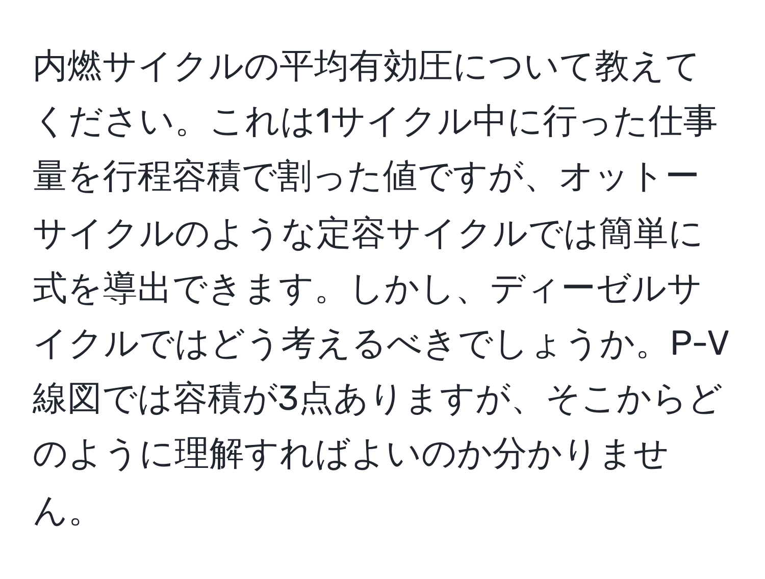 内燃サイクルの平均有効圧について教えてください。これは1サイクル中に行った仕事量を行程容積で割った値ですが、オットーサイクルのような定容サイクルでは簡単に式を導出できます。しかし、ディーゼルサイクルではどう考えるべきでしょうか。P-V線図では容積が3点ありますが、そこからどのように理解すればよいのか分かりません。