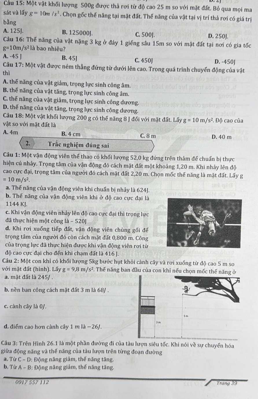 Một vật khối lượng 500g được thả rơi từ độ cao 25 m so với mặt đất. Bỏ qua mọi ma
sát và lấy g=10m/s^2. Chọn gốc thế năng tại mặt đất. Thế năng của vật tại vị trí thả rơi có giá trị
bằng
A. 125J. B. 125000J. C. 500J. D. 250J.
Câu 16: Thế năng của vật nặng 3 kg ở đáy 1 giếng sâu 15m so với mặt đất tại nơi có gia tốc
g=10m/s^2 là bao nhiêu?
A. -45 J B. 45J C. 450J D. -450J
Câu 17: Một vật được ném thẳng đứng từ dưới lên cao. Trong quá trình chuyến động của vật
thì
A. thế năng của vật giảm, trọng lực sinh công âm.
B. thế năng của vật tăng, trọng lực sinh công âm.
C. thế năng của vật giảm, trọng lực sinh công dương.
D. thế năng của vật tăng, trọng lực sinh công dương.
Câu 18: Một vật khối lượng 200 g có thế năng 8 J đối với mặt đất. Lấy g=10m/s^2
vật so với mặt đất là : Độ cao của
A. 4m B. 4 cm C. 8 m D. 40 m
2. Trắc nghiệm đúng sai
Câu 1: Một vận động viên thể thao có khối lượng 52,0 kg đứng trên thảm để chuẩn bị thực
hiện cú nhảy. Trọng tâm của vận động đó cách mặt đất một khoảng 1,20 m. Khi nhảy lên độ
cao cực đại, trọng tâm của người đó cách mặt đất 2,20 m. Chọn mốc thế năng là mặt đất. Lấy g
=10m/s^2.
a. Thế năng của vận động viên khi chuẩn bị nhảy là 624J.
b. Thế năng của vận động viên khi ở độ cao cực đại là
1144 KJ.
c. Khi vận động viên nhảy lên độ cao cực đại thì trọng lực
đã thực hiện một công là - 520J
d. Khi rơi xuống tiếp đất, vận động viên chùng gối để
trọng tâm của người đó còn cách mặt đất 0,800 m. Công
của trọng lực đã thực hiện được khi vận động viên rơi từ
độ cao cực đại cho đến khi chạm đất là 416 J.
Câu 2: Một con khỉ có khối lượng 5kg bước hụt khỏi cành cây và rơi xuống từ độ cao 5 m so
với mặt đất (hình). Lấy g=9,8m/s^2 F. Thế năng ban đầu của con khỉ nếu chọn mốc thế năng ở
a. mặt đất là 245J .
b. nền ban công cách mặt đất 3 m là 68J .
c. cành cây là 0J.
d. điểm cao hơn cành cây 1 m là −26J.
Câu 3: Trên Hình 26.1 là một phần đường đi của tàu lượn siêu tốc. Khi nói về sự chuyển hóa
giữa động năng và thế năng của tàu lượn trên từng đoạn đường
a. Từ C ~ D: Động năng giảm, thế năng tăng.
b. Từ A - B: Động năng giảm, thế năng tăng.
0917 557 112 Trang 39