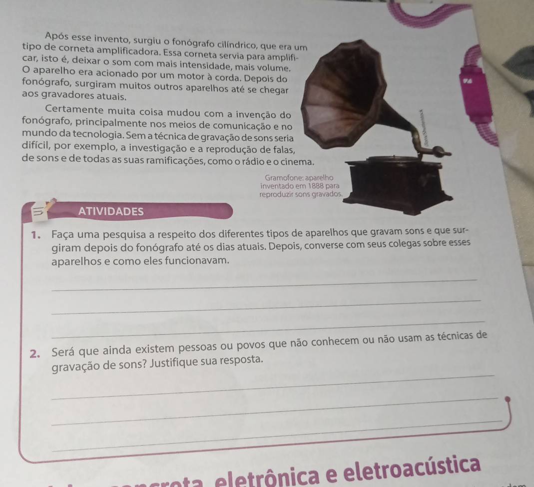 Após esse invento, surgiu o fonógrafo cilíndrico, que era 
tipo de corneta amplificadora. Essa corneta servia para ampli 
car, isto é, deixar o som com mais intensidade, mais volume. 
O aparelho era acionado por um motor à corda. Depois do 
fonógrafo, surgiram muitos outros aparelhos até se chegar 
aos gravadores atuais. 
Certamente muita coisa mudou com a invenção do 
fonógrafo, principalmente nos meios de comunicação e no 
mundo da tecnologia. Sem a técnica de gravação de sons seri 
difícil, por exemplo, a investigação e a reprodução de fala 
de sons e de todas as suas ramificações, como o rádio e o ci 
Gramof 
inventad 
reproduzi 
ATIVIDADES 
1. Faça uma pesquisa a respeito dos diferentes tipos 
giram depois do fonógrafo até os dias atuais. Depois, converse com seus colegas sobre esses 
aparelhos e como eles funcionavam. 
_ 
_ 
_ 
2. Será que ainda existem pessoas ou povos que não conhecem ou não usam as técnicas de 
_ 
gravação de sons? Justifique sua resposta. 
_ 
_ 
rota eletrônica e eletroacústica