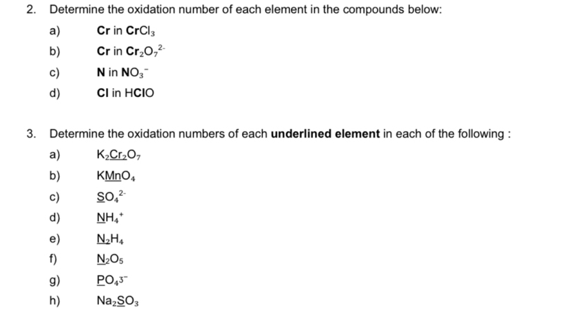 Determine the oxidation number of each element in the compounds below: 
a) Cr in CrCl_3
b) Cr in Cr_2O_7^((2-)
c) N in NO_3^-
d) CI in HClO
3. Determine the oxidation numbers of each underlined element in each of the following : 
a) K_2)_ Cr_2O_7
b) KMnO_4
c) _ SO_4^((2-)
d) _ N)H_4^(+
e) N_2)H_4
f) _ N_2O_5
g) _ PO_43^-
h) Na_2_ SO_3