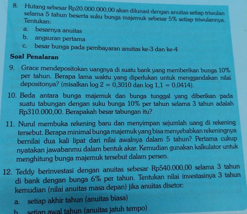 Hutang sebesar Rp20.000.000,00 akan dilunasi dengan anuitas setiap triwulan
selama 5 tahun beserta suku bunga majemuk sebesar 5% setiap triwulannya.
Tentukan:
a. besarnya anuitas
b. angsuran pertama
c. besar bunga pada pembayaran anuitas ke -3 dan ke- 4
Soal Penalaran
9. Grace mendepositokan uangnya di suatu bank yang memberikan bunga 10%
per tahun. Berapa lama waktu yang diperlukan untuk menggandakan nilai
depositonya? (misalkan log 2=0,3010danlog 1,1=0,0414). 
10. Beda antara bunga majemuk dan bunga tunggal yang diberikan pada
suatu tabungan dengan suku bunga 10% per tahun selama 3 tahun adalah
Rp310.000,00. Berapakah besar tabungan itu?
11. Nurul membuka rekening baru dan menyimpan sejumlah uang di rekening
tersebut. Berapa minimal bunga majemuk yang bisa menyebabkan rekeningnya
bernilai dua kali lipat dari nilai awalnya dalam 5 tahun? Pertama cukup
nyatakan jawabanmu dalam bentuk akar. Kemudian gunakan kalkulator untuk
menghitung bunga majemuk tersebut dalam persen.
12. Teddy berinvestasi dengan anuitas sebesar Rp540.000,00 selama 3 tahun
di bank dengan bunga 6% per tahun. Tentukan nilai investasinya 3 tahun
kemudian (nilai anuitas masa depan) jika anuitas disetor;
a. setiap akhir tahun (anuitas biasa)
h setian awal tahun (anuitas jatuh tempo)