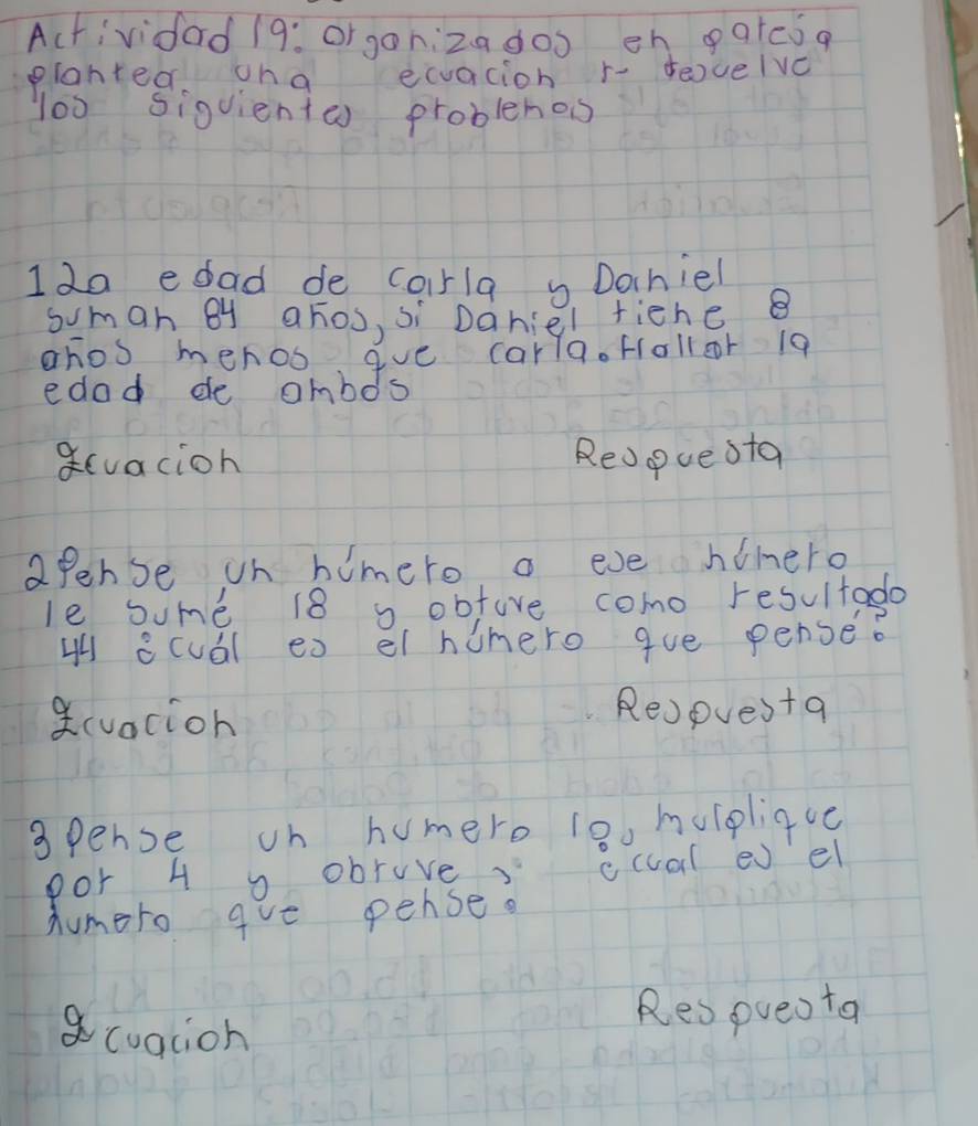 Actividad 19: or gonizadoo eh gatesq 
planted oha ecuacion r- euelve 
l00 siguiente) problehos 
Ido edad de corla Dochiel 
sumah By ahos, si Daniel fiene 
ahos menoo que carla. fallor 19
edad de ambos 
qcvacion Redpue sta 
apense on himero a eve himero 
le some 18 s obfore como resultado 
H acuál ex el humero gue pense? 
a(vacion 
Re)pues+a 
spense on humero 10o hulpliqvc 
por 4 o obruve? ccual e el 
Aumero gve pense. 
acualion 
Respueo ta