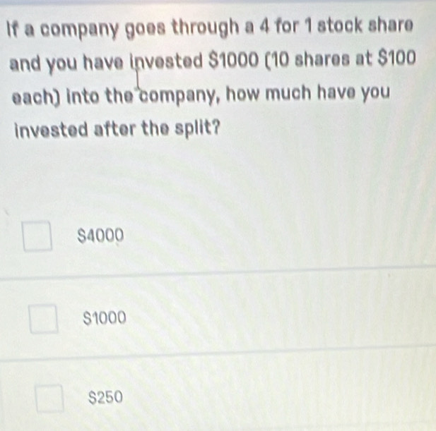 If a company goes through a 4 for 1 stock share
and you have invested $1000 (10 shares at $100
each) into the company, how much have you
invested after the split?
S4000
S1000
$250