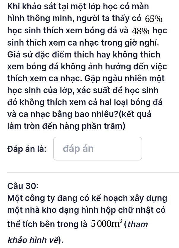 Khi khảo sát tại một lớp học có màn 
hình thông minh, người ta thấy có 65%
học sinh thích xem bóng đá và 48% học 
sinh thích xem ca nhạc trong giờ nghi. 
Giả sử đặc điểm thích hay không thích 
xem bóng đá không ảnh hưởng đến việc 
thích xem ca nhạc. Gặp ngẫu nhiên một 
học sinh của lớp, xác suất để học sinh 
đó không thích xem cả hai loại bóng đá 
và ca nhạc bằng bao nhiêu?(kết quả 
làm tròn đến hàng phần trăm) 
Đáp án là: đáp án 
Câu 30: 
Một công ty đang có kế hoạch xây dựng 
một nhà kho dạng hình hộp chữ nhật có 
thể tích bên trong là 5000m^3 (tham 
khảo hình vẽ).