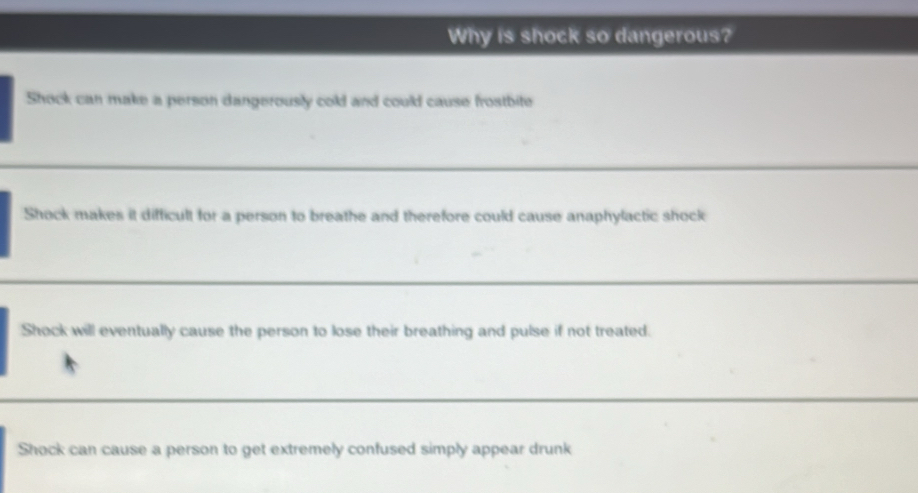 Why is shock so dangerous?
Shock can make a person dangerously cold and could cause frostbite
Shock makes it difficult for a person to breathe and therefore could cause anaphylactic shock
Shock will eventually cause the person to lose their breathing and pulse if not treated.
Shock can cause a person to get extremely confused simply appear drunk