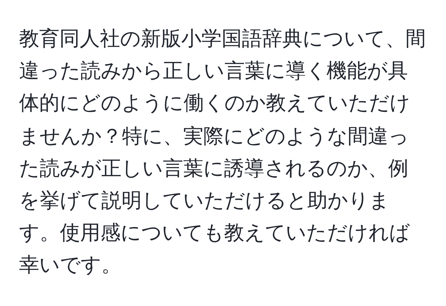 教育同人社の新版小学国語辞典について、間違った読みから正しい言葉に導く機能が具体的にどのように働くのか教えていただけませんか？特に、実際にどのような間違った読みが正しい言葉に誘導されるのか、例を挙げて説明していただけると助かります。使用感についても教えていただければ幸いです。