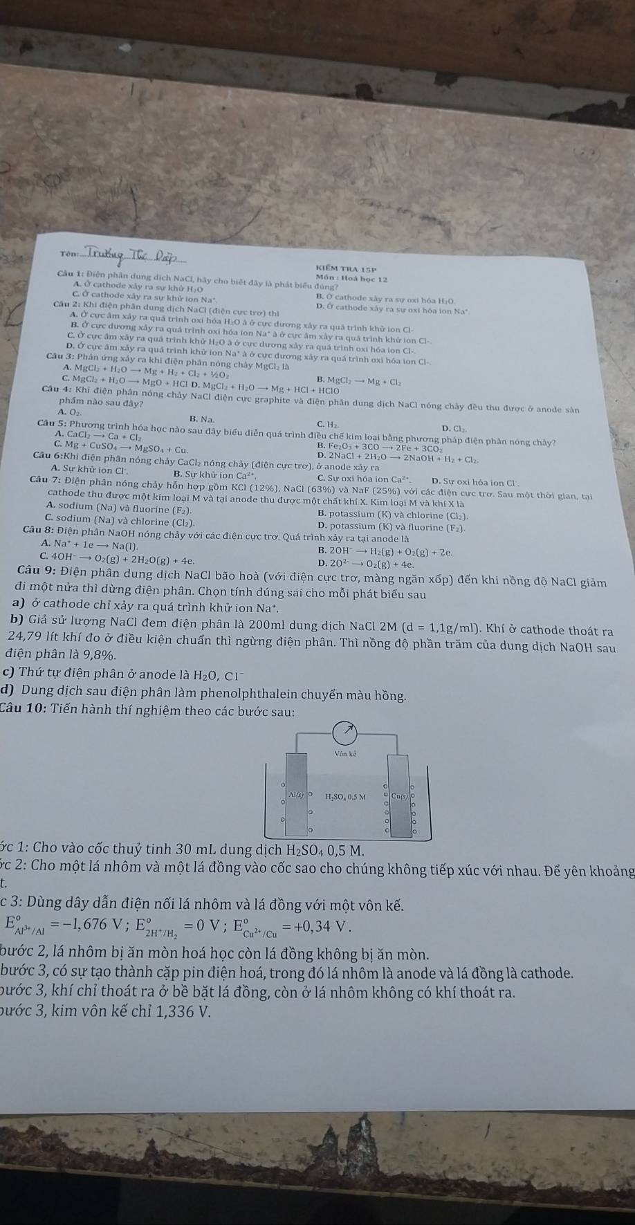 Tên Kiêm tra 15p
Môn : Hoà học 12
Câu 1: Điện phân dung dịch NaCl, hãy cho biết đây là phát biểu đúng?
A. Ở cathode xây ra sự khù H₂O B. Ở cathode xây ra sự oxi hóa HịO
C. Ở cathode xây ra sự khử ion Na* D. Ở cathode xây ra sự oxi hóa ion Na"
Câu 2: Khi điện phân dung dịch NaCl (điện cực trơ) thì
A. Ở cực âm xây ra quá trinh oxi hóa H₂O à ở cực dương xây ra quá trình khử ion Cl-
B. Ở cực dương xây ra quá trình oxỉ hóa ion Na* à ở cực âm xây ra quả trình khử ion Cl-
C. Ở cực âm xây ra quả trình khử H₂O à ở cực dương xảy ra quá trình oxi hóa ion Cl-
D. Ở cực âm xảy ra quá trình khử ion Na* à ở cực đương xảy ra quá trình oxi hóa ion Cl-.
Câu 3: Phân ứng xảy ra khi điện phân nóng chây MgCl₃ là gCl_2+H_2Oto Mg+H_2+Cl_2+1/2O_2
A.M
C. Mg Cl_2+H_2Oto MgO+HClD.MgCl_2+H_2Oto Mg+HCl B. MgCl_2to Mg+Cl_2
Câu 4: Khi điện phân nóng chảy NaCl điện cực graphite và điện phân dung dịch NaCl nóng chảy đều thu được ở anode sản
phẩm nào sau đây?
A. O₂ B. Na
C. H₂
Cầu 5: Phương trình hóa học nào sau đây biểu diễn quá trình điều chế kim loại bằng phương pháp điện phân nóng chây?
A. CaCl₂ — to Ca+Cl_2 B.
C. Mg + Cu SO_4to MgSO_4+Cu D. ^2e_2O_3+3COto 2Fe+3CO_2 NaCl+2H_2Oto 2NaOH+H_2+Cl_2.
Câu 6:Khi điện phân nóng chảy CaCl₂ nóng chảy (điện cực trơ), ở anode xả
A. Sự khử ion Cl B. Sự khử ion Ca²* C. Sự oxi hóa ion Ca D. Sự oxi hỏa ion Cl .
Câu 7: Điện phân nóng chảy hỗn hợp gồm KCl (12%), NaCl (63%) và NaF (25%) với các điện cực trơ. Sau một thời gian, tại
cathode thu được một kim loại M và tại anode thu được một chất khí X. Kim loại M và khí X là
A. sodium (Na) và fluorine (F₂). B. potassium (K) và chlorine (Cl₂)
C. sodium (Na) và chlorine (Cl₂) D. potassium (K) và fluorine (F₂).
Câu 8: Điện phân NaOH nóng chảy với các điện cực trơ. Quá trình xảy ra tại anode là
A. Na^++1eto Na(l)
B. 2OH^-to H_2(g)+O_2(g)+2e.
C. H^-to O_2(g)+2H_2O(g)+4e.
2O^(2-)to O_2(g)+4e.
Câu 9: Điện phân dung dịch NaCl bão hoà (với điện cực trơ, màng ngăn xốp) đến khi nồng độ NaCl giảm
đi một nửa thì dừng điện phân. Chọn tính đúng sai cho mỗi phát biểu sau
a) ở cathode chỉ xảy ra quá trình khử ion Na*.
b) Giả sử lượng NaCl đem điện phân là 200ml dung dịch NaCl 2M (d=1,1g/ml ). Khí ở cathode thoát ra
24,79 lít khí đo ở điều kiện chuẩn thì ngừng điện phân. Thì nồng độ phần trăm của dung dịch NaOH sau
điện phân là 9,8%.
c) Thứ tự điện phân ở anode là H _2O,Cl^-
d) Dung dịch sau điện phân làm phenolphthalein chuyển màu hồng.
Câu 10: Tiến hành thí nghiệm theo các bước sau:
ớc 1: Cho vào cốc thuỷ tinh 30 mL dung dịch H_2SO_40,5M
ớc 2: Cho một lá nhôm và một lá đồng vào cốc sao cho chúng không tiếp xúc với nhau. Để yên khoảng
c 3: Dùng dây dẫn điện nối lá nhôm và lá đồng với một vôn kế.
E_Al^(3+)/Al^circ =-1,676V;E_2H^+/H_2^circ =0V;E_Cu^(2+)/Cu^circ =+0,34V.
bước 2, lá nhôm bị ăn mòn hoá học còn lá đồng không bị ăn mòn.
bước 3, có sự tạo thành cặp pin điện hoá, trong đó lá nhôm là anode và lá đồng là cathode.
bước 3, khí chỉ thoát ra ở bề bặt lá đồng, còn ở lá nhôm không có khí thoát ra.
bước 3, kim vôn kế chỉ 1,336 V.