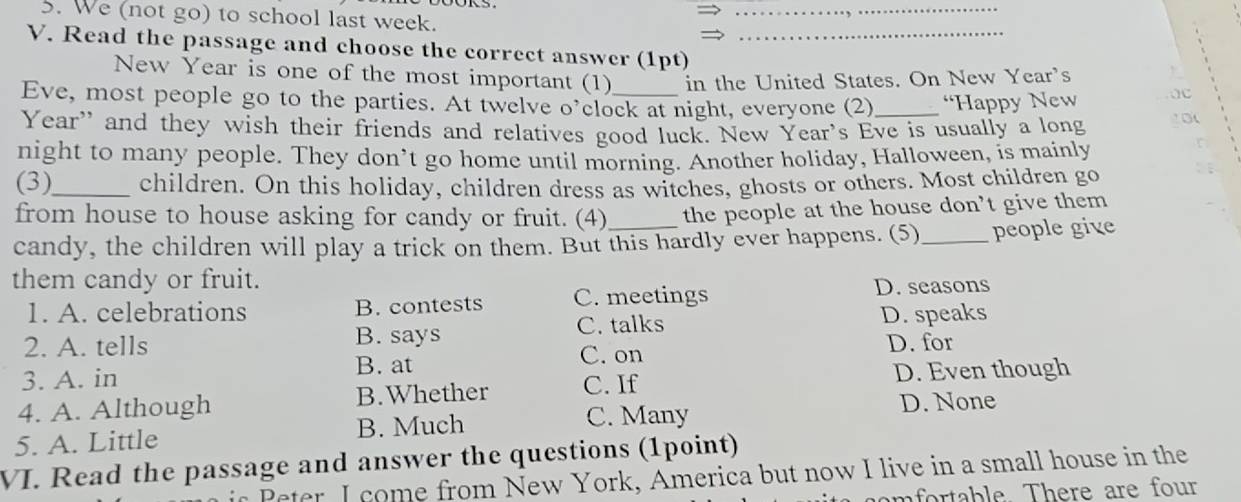 We (not go) to school last week.
_
V. Read the passage and choose the correct answer (1pt)_
New Year is one of the most important (1) in the United States. On New Year's
Eve, most people go to the parties. At twelve o’clock at night, everyone (2) _“Happy New
Year” and they wish their friends and relatives good luck. New Year's Eve is usually a long
night to many people. They don’t go home until morning. Another holiday, Halloween, is mainly
(3)_ children. On this holiday, children dress as witches, ghosts or others. Most children go
from house to house asking for candy or fruit. (4) the people at the house don’t give them
candy, the children will play a trick on them. But this hardly ever happens. (5)_ people give
them candy or fruit. D. seasons
1. A. celebrations B. contests C. meetings
2. A. tells B. says C. talks D. speaks
B. at D. for
C. on
3. A. in
D. Even though
4. A. Although B.Whether C. If
5. A. Little B. Much
C. Many D. None
VI. Read the passage and answer the questions (1point)
Peter I come from New York, America but now I live in a small house in the
mfortable. There are four