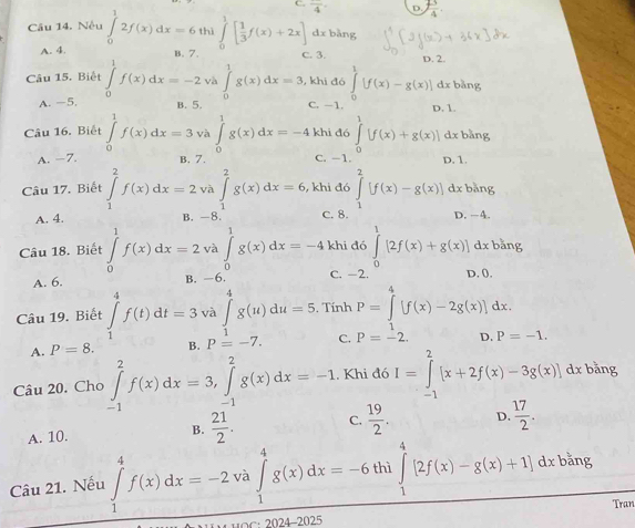 C. overline 4 D.  73/4 .
Cầu 14. Nếu ∈tlimits _0^(12f(x)dx=6 thì ∈tlimits _0^1[frac 1)3f(x)+2x] dx bàng
A. 4. B、7. C. 3. D. 2.
Câu 15. Biết ∈tlimits _0^(1f(x)dx=-2 và ∈tlimits _0^1g(x)dx=3 , khi đó ∈tlimits _0^1[f(x)-g(x)] dx bàng
A. -5. B. 5. C. -1. D. 1.
Câu 16. Biết ∈tlimits _0^1f(x)dx=3 và ∈tlimits _0^1g(x)dx=-4 khi đó ∈tlimits _0^1[f(x)+g(x)] dx bằng
A. −7. B. 7. C. -1. D. 1.
Câu 17. Biết ∈tlimits _1^2f(x)dx=2 và ∈tlimits _1^2g(x)dx=6 , khi đó ∈tlimits _1^2[f(x)-g(x)] dx bàng
A. 4. B. —8. C. 8 D. −4.
Câu 18. Biết ∈tlimits _0^1f(x)dx=2 và ∈tlimits _0^1g(x)dx=-4 khi đó ∈tlimits _0^1[2f(x)+g(x)] dx bằng _3)
A. 6. B. -6. C. -2. D. 0.
Câu 19. Biết ∈tlimits _1^(4f(t)dt=3 và ∈t _4^4g(u)du=5. Tính P=∈tlimits _x^4[f(x)-2g(x)]dx.
A. P=8. B. p=-7. C. P=-2. D. P=-1.
Câu 20. Cho ∈tlimits _(-1)^2f(x)dx=3,∈tlimits _(-1)^2g(x)dx=-1. Khi đó I=∈tlimits _(-1)^2[x+2f(x)-3g(x)] dxb ang
A. 10.
B. frac 21)2. C.  19/2 . D.  17/2 .
Câu 21. Nếu ∈tlimits _1^(4f(x)dx=-2va∈tlimits _1^4g(x)dx=-6 hì ∈tlimits _1^4[2f(x)-g(x)+1]dxb^frac 1)2ng
□ 
Tran
24-2025