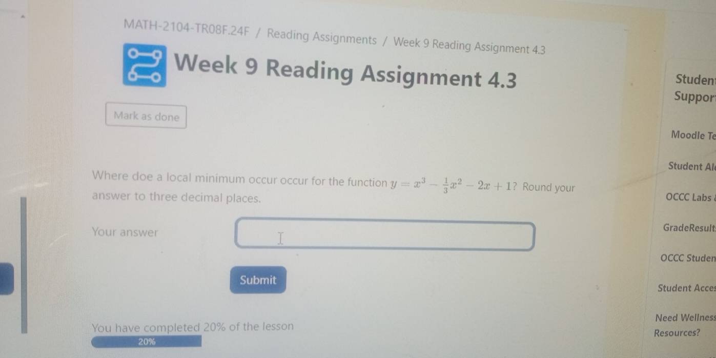 MATH-2104-TR08F.24F / Reading Assignments / Week 9 Reading Assignment 4.3 
Week 9 Reading Assignment 4.3 Studen 
Suppor 
Mark as done 
Moodle Te 
Student Al 
Where doe a local minimum occur occur for the function y=x^3- 1/3 x^2-2x+1 ? Round your 
answer to three decimal places. 
OCCC Labs 
Your answer 
GradeResult 
I 
OCCC Studen 
Submit 
Student Acces 
Need Wellness 
You have completed 20% of the lesson 
Resources?
20%