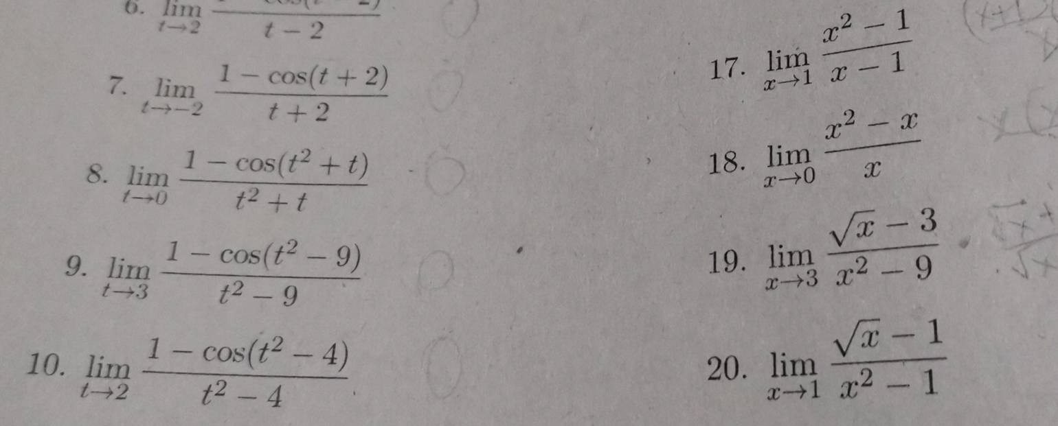 limlimits _tto 2frac t-2
7. limlimits _tto -2 (1-cos (t+2))/t+2 
17. limlimits _xto 1 (x^2-1)/x-1 
8. limlimits _tto 0 (1-cos (t^2+t))/t^2+t 
18. limlimits _xto 0 (x^2-x)/x 
9. limlimits _tto 3 (1-cos (t^2-9))/t^2-9 
19. limlimits _xto 3 (sqrt(x)-3)/x^2-9 
10. limlimits _tto 2 (1-cos (t^2-4))/t^2-4  20. limlimits _xto 1 (sqrt(x)-1)/x^2-1 