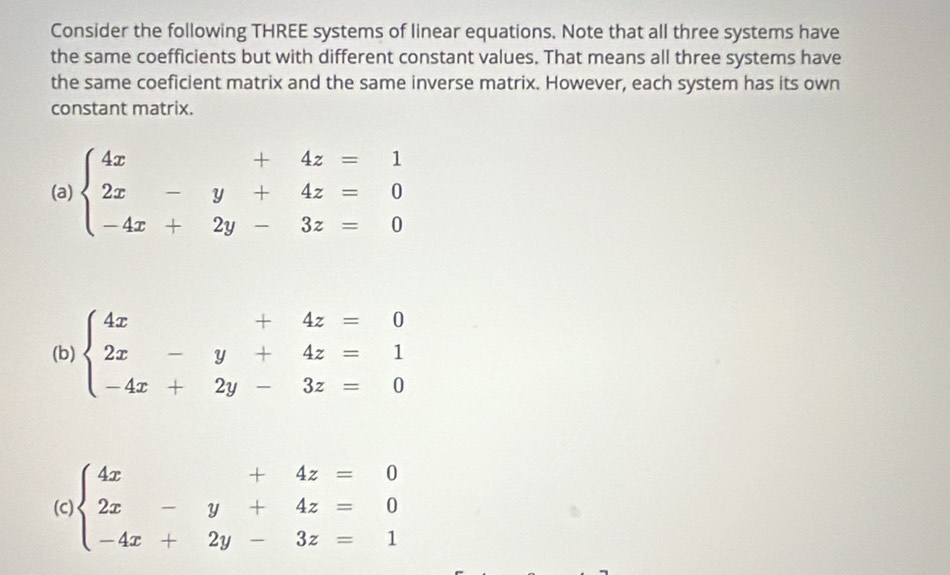 Consider the following THREE systems of linear equations. Note that all three systems have
the same coefficients but with different constant values. That means all three systems have
the same coeficient matrix and the same inverse matrix. However, each system has its own
constant matrix.
(a) beginarrayl 4x+4z=1 2x-y+4z=0 -4x+2y-3z=0endarray.
(b) beginarrayl 4x+4z=0 2x-y+4z=1 -4x+2y-3z=0endarray.
(C) beginarrayl 4x+4z=0 2x-y+4z=0 -4x+2y-3z=1endarray.