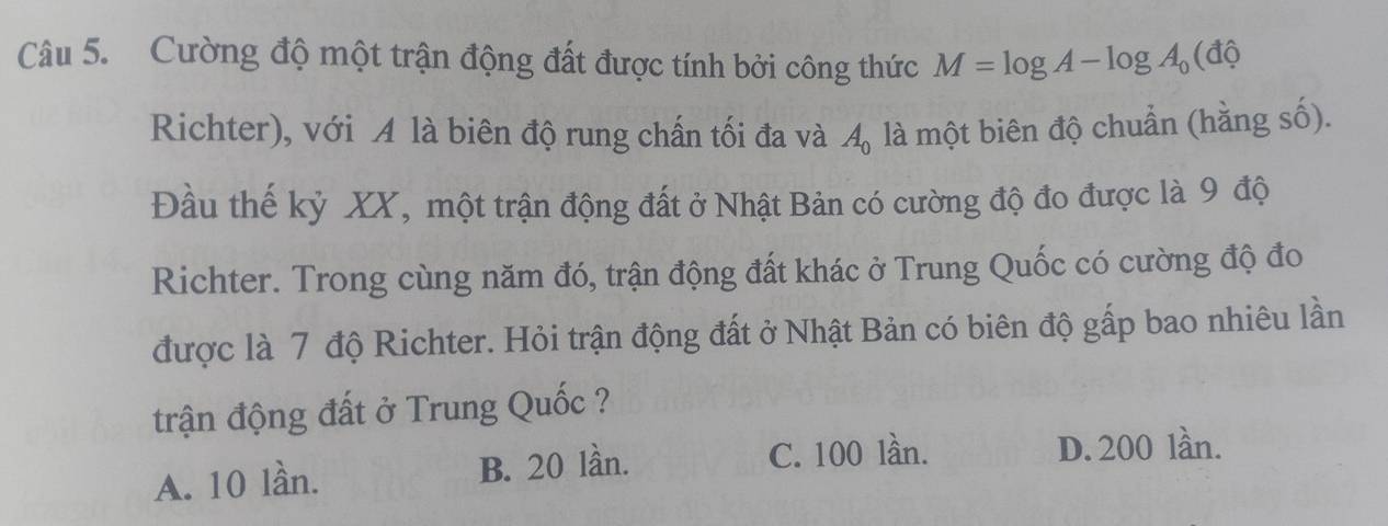 Cường độ một trận động đất được tính bởi công thức M=log A-log A_0(dhat 0
Richter), với A là biên độ rung chấn tối đa và là một biên độ chuẩn (hằng số).
A_0
Đầu thế kỷ XX, một trận động đất ở Nhật Bản có cường độ đo được là 9 độ
Richter. Trong cùng năm đó, trận động đất khác ở Trung Quốc có cường độ đo
được là 7 độ Richter. Hỏi trận động đất ở Nhật Bản có biên độ gấp bao nhiêu lần
trận động đất ở Trung Quốc ?
A. 10 lần. B. 20 lần.
C. 100 lần. D. 200 lần.