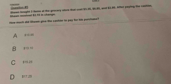 7/28/2020 6.NS.3
Question #5
Shawn bought 3 items at the grocery store that cost $3.35, $6.85, and $2.90. After paying the cashier,
Shawn received $2.15 in change.
How much did Shawn give the cashier to pay for his purchase?
A $10.95
B $13.10
C $15.25
$17.25