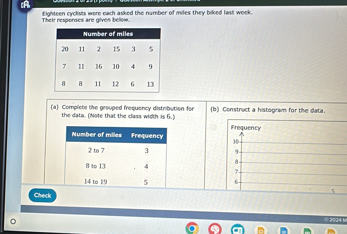 A 
Eighteen cyclists were each asked the number of miles they biked last week. 
Their responses are given below. 
(a) Complete the grouped frequency distribution for (b) Construct a histogram for the data. 
the data. (Note that the class width is 6.) 
Frequency
10
9
8
7
6
5
Check
2024 M