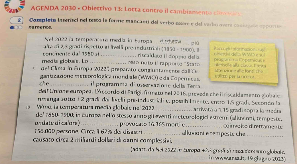 AGENDA 2030 • Obiettivo 13: Lotta contro il cambiamento clowin 
2 Completa Inserisci nel testo le forme mancanti del verbo essere e del verbo overe coniugate opportu- 
namente. 
Nel 2022 la temperatura media in Europa ... stata..... più 
alta di 2,3 gradi rispetto ai livelli pre-industriali (1850 - 1900). I| Raccogli informazioni sugli 
obiettivi della WMO e sul 
continente dal 1980 si _riscaldato il doppio della programma Copernicus e 
media globale. Lo _reso noto il rapporto “Stato riferiscile alla classe. Presta 
s del Clima in Europa 2022”, preparato congiuntamente dall'Or- attenzione alle fonti che 
ganizzazione meteorologica mondiale (WMO) e da Copernicus, utilizzi per la ricerca. 
che _il programma di osservazione della Terra 
dell’Unione europea. L'Accordo di Parigi, firmato nel 2016, prevede che il riscaldamento globale 
rimanga sotto i 2 gradi dai livelli pre-industriali e, possibilmente, entro 1,5 gradi. Secondo la 
10 Wmo, la temperatura media globale nel 2022 _arrivata a 1,15 gradi sopra la media 
del 1850-1900; in Europa nello stesso anno gli eventi meteorologici estremi (alluvioni, tempeste, 
ondate di calore) _provocato 16.365 morti e _coinvolto direttamente
156.000 persone. Circa il 67% dei disastri_ alluvioni e tempeste che_ 
causato circa 2 miliardi dollari di danni complessivi. 
(adatt. da Nel 2022 in Europa + 2,3 gradi di riscaldamento globale, 
in www.ansa.it, 19 giugno 2023)