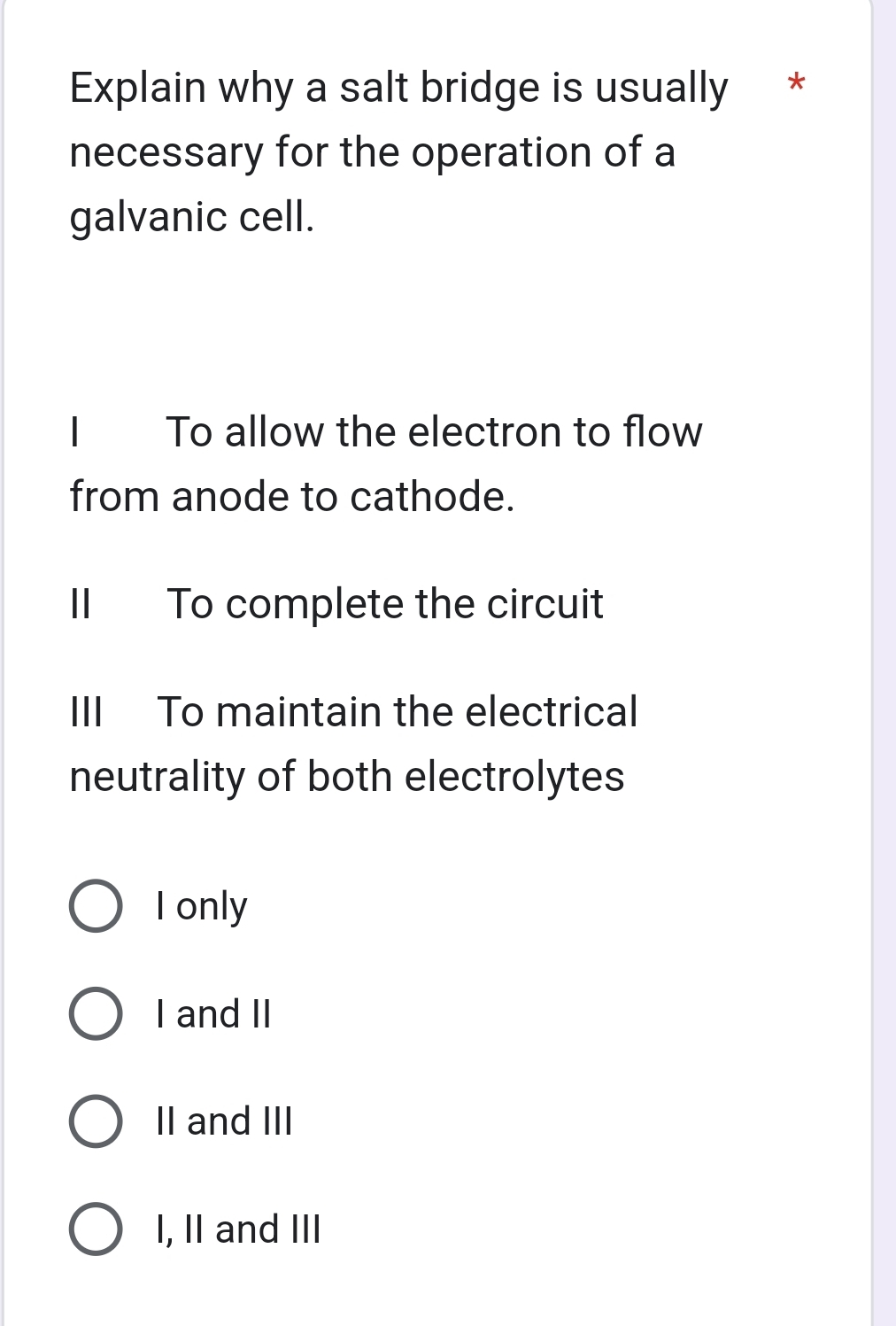 Explain why a salt bridge is usually *
necessary for the operation of a
galvanic cell.
1 To allow the electron to flow
from anode to cathode.
II To complete the circuit
III To maintain the electrical
neutrality of both electrolytes
I only
I and II
II and III
I, I and III