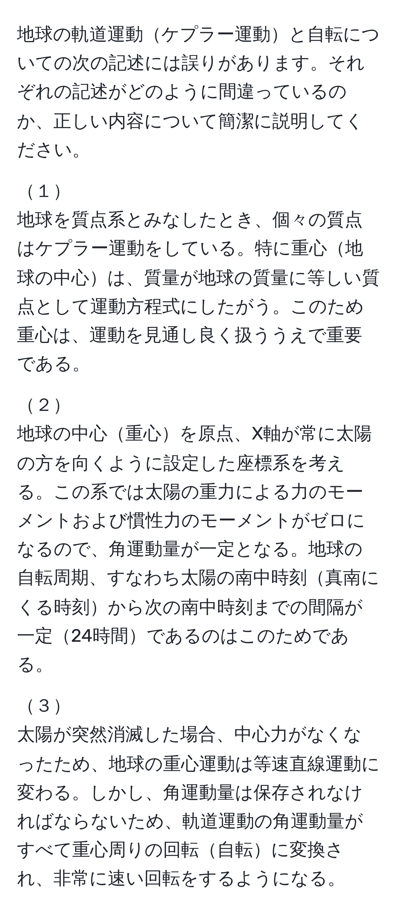 地球の軌道運動ケプラー運動と自転についての次の記述には誤りがあります。それぞれの記述がどのように間違っているのか、正しい内容について簡潔に説明してください。

１  
地球を質点系とみなしたとき、個々の質点はケプラー運動をしている。特に重心地球の中心は、質量が地球の質量に等しい質点として運動方程式にしたがう。このため重心は、運動を見通し良く扱ううえで重要である。

２  
地球の中心重心を原点、X軸が常に太陽の方を向くように設定した座標系を考える。この系では太陽の重力による力のモーメントおよび慣性力のモーメントがゼロになるので、角運動量が一定となる。地球の自転周期、すなわち太陽の南中時刻真南にくる時刻から次の南中時刻までの間隔が一定24時間であるのはこのためである。

３  
太陽が突然消滅した場合、中心力がなくなったため、地球の重心運動は等速直線運動に変わる。しかし、角運動量は保存されなければならないため、軌道運動の角運動量がすべて重心周りの回転自転に変換され、非常に速い回転をするようになる。