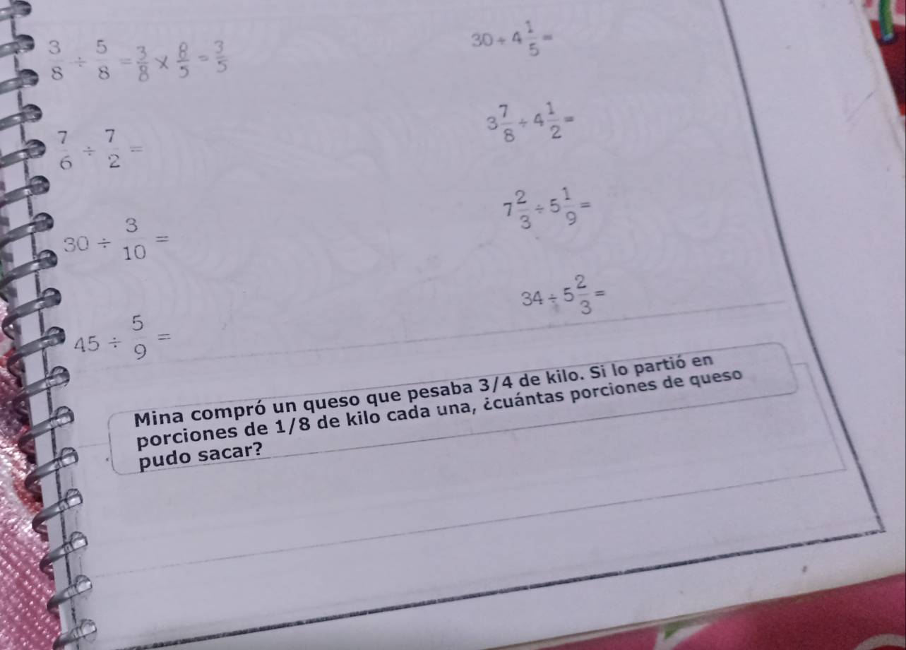  3/8 /  5/8 = 3/8 
30/ 4 1/5 =
3 7/8 / 4 1/2 =
 7/6 /  7/2 =
7 2/3 / 5 1/9 =
30/ beginarrayr 3 10endarray =
34/ 5 2/3 =
45/  5/9 =
Mina compró un queso que pesaba 3/4 de kilo. Si lo partió en
porciones de 1/8 de kilo cada una, ¿cuántas porciones de queso
pudo sacar?