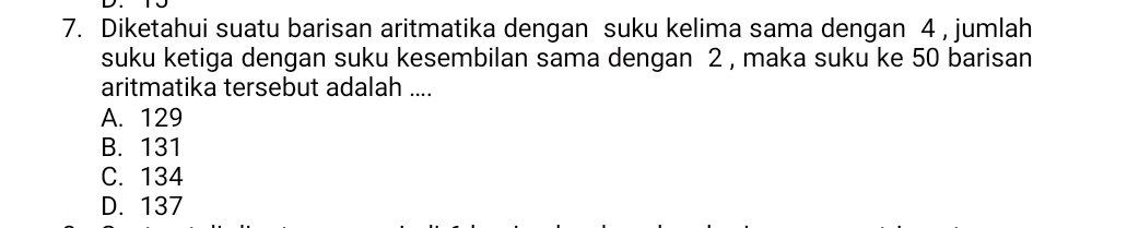 Diketahui suatu barisan aritmatika dengan suku kelima sama dengan 4 , jumlah
suku ketiga dengan suku kesembilan sama dengan 2 , maka suku ke 50 barisan
aritmatika tersebut adalah ....
A. 129
B. 131
C. 134
D. 137