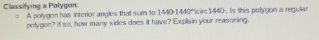 Classifying a Polygon: 
。 A polygon has interior angles that sum to 1440·1440°1440 -. Is this polygon a regular 
polygon? If so, how many sides does it have? Explain your reasoning.