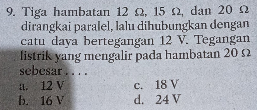 Tiga hambatan 12 Ω, 15 Ω, dan 20 Ω
dirangkai paralel, lalu dihubungkan dengan
catu daya bertegangan 12 V. Tegangan
listrik yang mengalir pada hambatan 20 Ω
sebesar . . . .
a. 12 V c. 18 V
b. 16 V d. 24 V