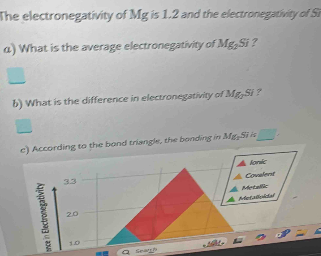 The electronegativity of Mg is 1.2 and the electronegativity of Si 
α) What is the average electronegativity of Mg_2Si ? 
b) What is the difference in electronegativity of Mg_2Si ? 
c) According to the bond triangle, the bonding in Mg_2Si is □ 
Ionic 
Covalent
3.3
Metallic 
Metalloidal
2.0
1.0
Search