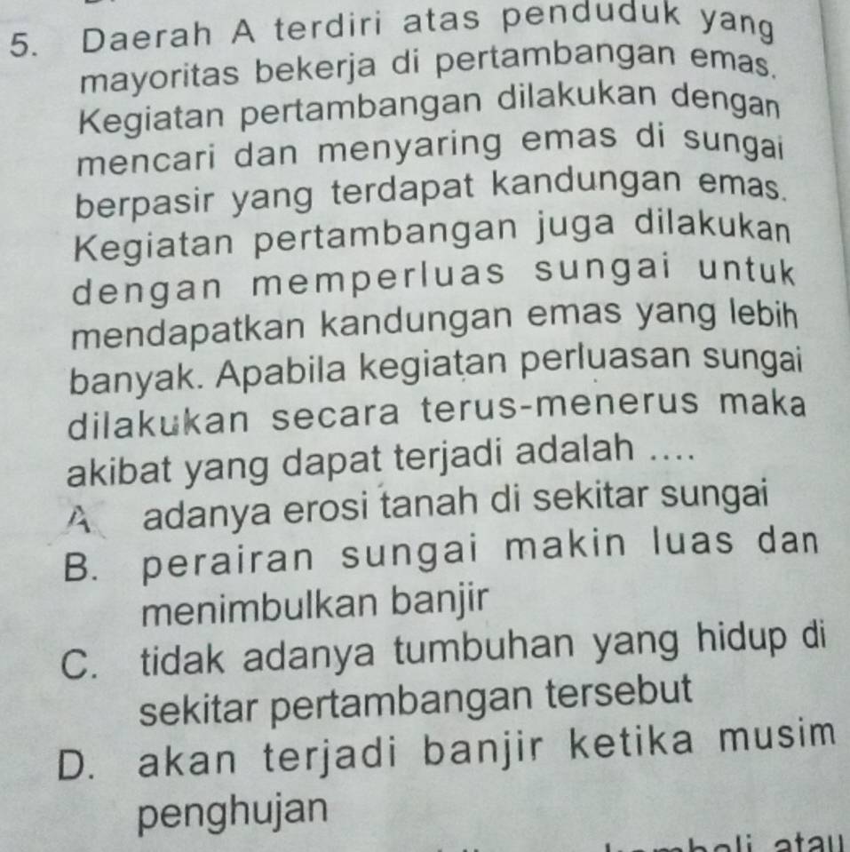 Daerah A terdiri atas penduduk yang
mayoritas bekerja di pertambangan emas.
Kegiatan pertambangan dilakukan dengan
mencari dan menyaring emas di sungai
berpasir yang terdapat kandungan emas.
Kegiatan pertambangan juga dilakukan
dengan memperluas sungai untuk
mendapatkan kandungan emas yang lebih
banyak. Apabila kegiatan perluasan sungai
dilakukan secara terus-menerus maka
akibat yang dapat terjadi adalah ....
A adanya erosi tanah di sekitar sungai
B. perairan sungai makin luas dan
menimbulkan banjir
C. tidak adanya tumbuhan yang hidup di
sekitar pertambangan tersebut
D. akan terjadi banjir ketika musim
penghujan