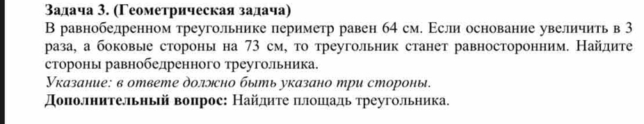 タадача 3. (Γеометрическая задача) 
В равнобедренном треугольнике периметр равен 64 см. Εсли основание увеличить в 3
раза, а боковые стороны на 73 см, то треугольник станет равносторонним. Найдите 
стороны равнобелренного треуголльника. 
Указание: в ответе доллсно быть указано три стороны. 
Доπолнительный воπрос: Найдиτе πлοπιадь треугольника.