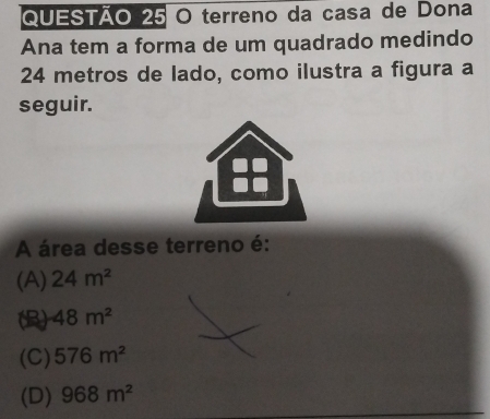 terreno da casa de Dona
Ana tem a forma de um quadrado medindo
24 metros de lado, como ilustra a figura a
seguir.
A área desse terreno é:
(A) 24m^2
(B) 48m^2
(C) 576m^2
(D) 968m^2