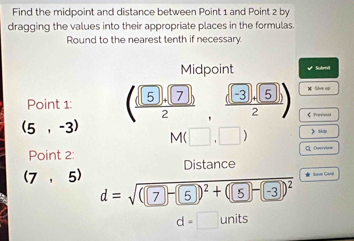 Find the midpoint and distance between Point 1 and Point 2 by 
dragging the values into their appropriate places in the formulas. 
Round to the nearest tenth if necessary. 
Midpoint Submil 
Point 1 : ( (sqrt(5)+sqrt(7)))/2  □
 ((-3)+(5)i)/2 )
X Give up 
Previous
(5,-3)
^ Mbeginpmatrix □ ,□ endpmatrix
Skip 
Overview 
Point 2: 
Distance
(7,5)
Save Card
d=sqrt((□ -□ )^2)+(□ -□ )^2
d=□ units