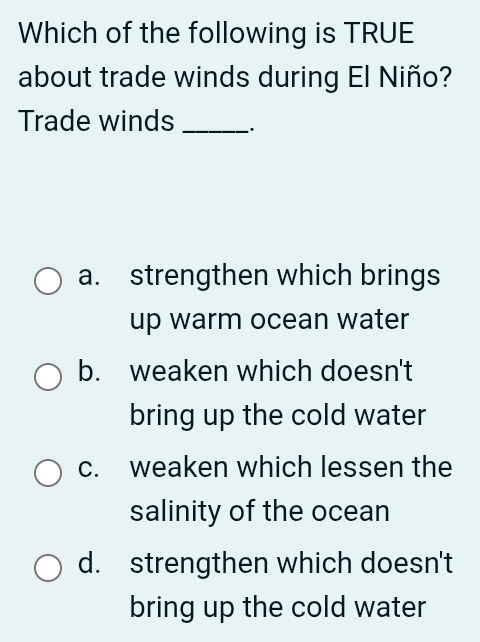 Which of the following is TRUE
about trade winds during El Niño?
Trade winds _`.
a. strengthen which brings
up warm ocean water
b. weaken which doesn't
bring up the cold water
c. weaken which lessen the
salinity of the ocean
d. strengthen which doesn't
bring up the cold water